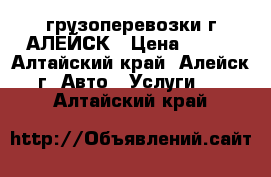 грузоперевозки г.АЛЕЙСК › Цена ­ 300 - Алтайский край, Алейск г. Авто » Услуги   . Алтайский край